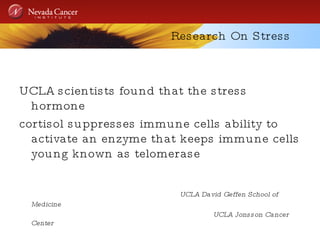 Research On Stress UCLA scientists found that the stress hormone  cortisol suppresses immune cells ability to activate an enzyme that keeps immune cells young known as telomerase UCLA David Geffen School of Medicine  UCLA Jonsson Cancer Center 