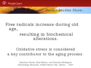 Recent Studies Show… Free radicals increase during old age, resulting in biochemical alterations.  Oxidative stress is considered a key contributor to the aging process. Mendoza-Nunez, Ruiz-Ramos, and Sanchez-Rodriguez Gerontology Research, UNAM Mexico City, Mexico  -  2007 