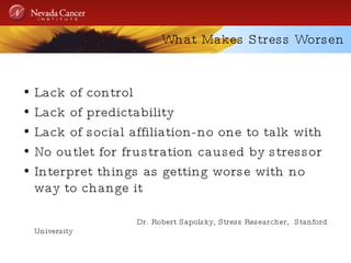 What Makes Stress Worsen Lack of control Lack of predictability Lack of social affiliation-no one to talk with No outlet for frustration caused by stressor Interpret things as getting worse with no way to change it Dr. Robert Sapolsky, Stress Researcher,  Stanford University 