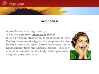 Acute Stress Acute Stress is brought on by a real or perceived  immediate  threat  to our physical, emotional, or psychological well being. Feeling threatened triggers the response for the body to Release catecholamines (stress hormones including Epinephrine) from the adrenal glands. This in turn creates a demand on the body which produces a higher metabolic rate. 