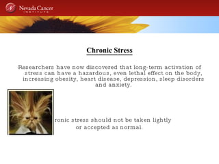 Chronic Stress Researchers have now discovered that long-term activation of stress can have a hazardous, even lethal effect on the body, increasing obesity, heart disease, depression, sleep disorders and anxiety. Chronic stress should not be taken lightly  or accepted as   normal. 