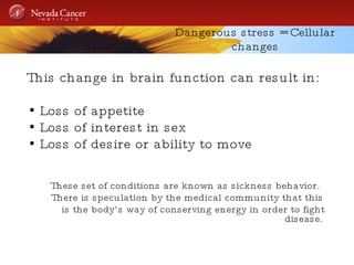 Dangerous stress = Cellular changes This change in brain function can result in: Loss of appetite Loss of interest in sex Loss of desire or ability to move These set of conditions are known as sickness behavior.  There is speculation by the medical community that this is the body’s way of conserving energy in order to fight disease. 