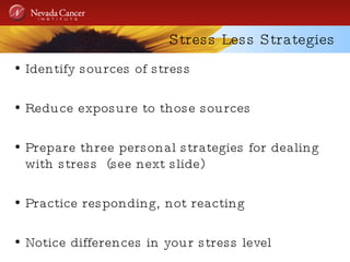 Stress Less Strategies Identify sources of stress Reduce exposure to those sources Prepare three personal strategies for dealing with stress  (see next slide) Practice responding, not reacting Notice differences in your stress level 