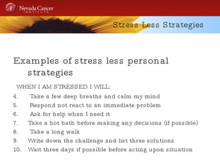 Stress Less Strategies Examples of stress less personal strategies WHEN I AM STRESSED I WILL: Take a few deep breaths and calm my mind Respond not react to an immediate problem Ask for help when I need it Take a hot bath before making any decisions (if possible) Take a long walk Write down the challenge and list three solutions Wait three days if possible before acting upon situation 