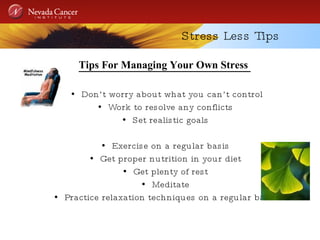 Stress Less Tips Tips For Managing Your Own Stress  Don’t worry about what you can’t control Work to resolve any conflicts Set realistic goals Exercise on a regular basis Get proper nutrition in your diet Get plenty of rest Meditate Practice relaxation techniques on a regular basis 