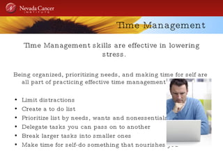 Time Management Time Management skills are effective in lowering stress.  Being organized, prioritizing needs, and making time for self are all part of practicing effective time management.  Limit distractions  Create a to do list Prioritize list by needs, wants and nonessentials Delegate tasks you can pass on to another Break larger tasks into smaller ones Make time for self-do something that nourishes you 