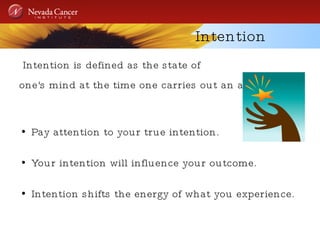 Intention Intention is defined as the state of  one's mind at the time one carries out an action.   Pay attention to your true intention. Your intention will influence your outcome. Intention shifts the energy of what you experience. 