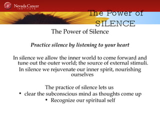 The Power of SILENCE The Power of Silence Practice silence by listening to your heart In silence we allow the inner world to come forward and tune out the outer world; the source of external stimuli. In silence we rejuvenate our inner spirit, nourishing ourselves  The practice of silence lets us  clear the subconscious mind as thoughts come up Recognize our spiritual self 