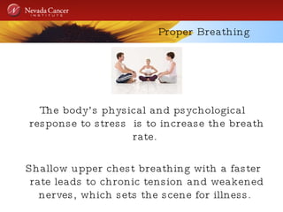 Proper Breathing The body’s physical and psychological response to stress  is to increase the breath rate.  Shallow upper chest breathing with a faster rate leads to chronic tension and weakened nerves, which sets the scene for illness.  