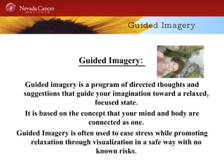 Guided Imagery Guided Imagery:  Guided imagery is a program of directed thoughts and suggestions that guide your imagination toward a relaxed, focused state. It is based on the concept that your mind and body are connected as one. Guided Imagery is often used to ease stress while promoting relaxation through visualization in a safe way with no known risks. 
