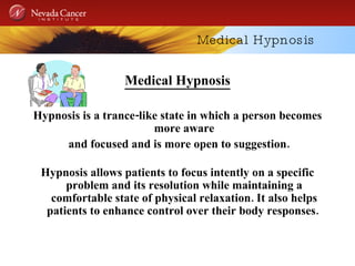 Medical Hypnosis Medical Hypnosis Hypnosis is a trance-like state in which a person becomes more aware and focused and is more open to suggestion. Hypnosis allows patients to focus intently on a specific problem and its resolution while maintaining a comfortable state of physical relaxation. It also helps patients to enhance control over their body responses.  