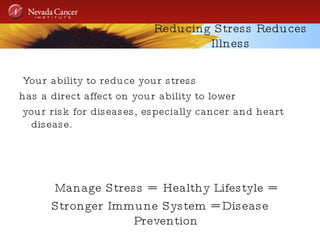Reducing Stress Reduces Illness Your ability to reduce your stress  has a direct affect on your ability to lower your risk for diseases, especially cancer and heart disease.  Manage Stress =  Healthy Lifestyle =  Stronger Immune System = Disease Prevention 