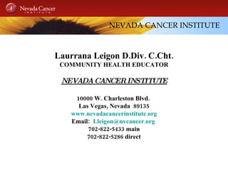 NEVADA CANCER INSTITUTE Laurrana Leigon D.Div. C.Cht. COMMUNITY HEALTH EDUCATOR NEVADA CANCER INSTITUTE 10000 W. Charleston Blvd.  Las Vegas, Nevada  89135 www.nevadacancerinstitute.org Email:  [email_address]   702-822-5433 main 702-822-5286 direct 