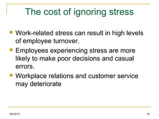 05/25/13 18
The cost of ignoring stress
 Work-related stress can result in high levels
of employee turnover.
 Employees experiencing stress are more
likely to make poor decisions and casual
errors.
 Workplace relations and customer service
may deteriorate
 