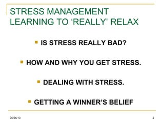 05/25/13 2
STRESS MANAGEMENT
LEARNING TO ‘REALLY’ RELAX
 IS STRESS REALLY BAD?
 HOW AND WHY YOU GET STRESS.
 DEALING WITH STRESS.
 GETTING A WINNER’S BELIEF
 