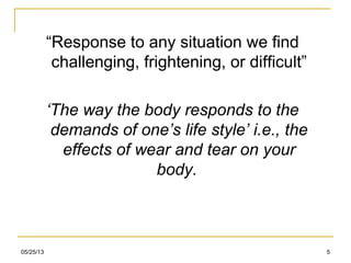 05/25/13 5
“Response to any situation we find
challenging, frightening, or difficult”
‘The way the body responds to the
demands of one’s life style’ i.e., the
effects of wear and tear on your
body.
 