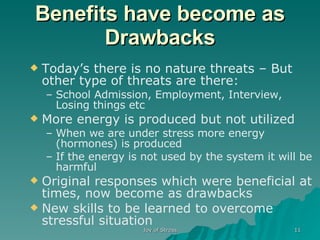 Benefits have become as Drawbacks Today’s there is no nature threats – But other type of threats are there: School Admission, Employment, Interview, Losing things etc More energy is produced but not utilized When we are under stress more energy (hormones) is produced  If the energy is not used by the system it will be harmful Original responses which were beneficial at times, now become as drawbacks New skills to be learned to overcome stressful situation 