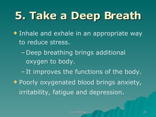 5. Take a Deep Breath Inhale and exhale in an appropriate way to reduce stress. Deep breathing brings additional oxygen to body. It improves the functions of the body. Poorly oxygenated blood brings anxiety, irritability, fatigue and depression . 