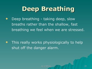    Deep Breathing   Deep breathing - taking deep, slow breaths rather than the shallow, fast breathing we feel when we are stressed. This really works physiologically to help shut off the danger alarm.  