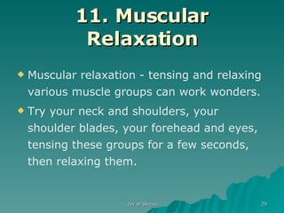 11. Muscular Relaxation Muscular relaxation - tensing and relaxing various muscle groups can work wonders. Try your neck and shoulders, your shoulder blades, your forehead and eyes, tensing these groups for a few seconds, then relaxing them .  