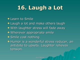 16. Laugh a Lot Learn to Smile Laugh a lot and make others laugh With laughter stress will fade away Wherever appropriate smile Smile cost nothing Humor is a wonderful stress reducer, an antidote to upsets. Laughter relieves tension. 