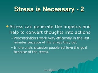 Stress is Necessary - 2 Stress can generate the impetus and help to convert thoughts into actions Procrastinators work very efficiently in the last minutes because of the stress they get.  In the crisis situation people achieve the goal because of the stress. 