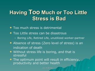 Having  Too  Much or Too Little  Stress is Bad Too much stress is detrimental Too Little stress can be disastrous Boring Life, Retired Life, unutilized worker-partner Absence of stress (Zero level of stress) is an indication of   death Without stress life is boring, and that is stressful The optimum point will result in efficiency, productivity and better health 