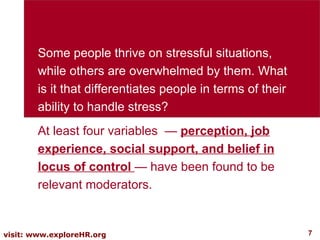 Some people thrive on stressful situations, while others are overwhelmed by them. What is it that differentiates people in terms of their ability to handle stress?  At least four variables  —  perception, job experience, social support, and belief in locus of control  — have been found to be relevant moderators. 