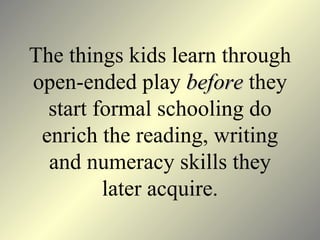 The things kids learn through open-ended play  before  they start formal schooling do enrich the reading, writing and numeracy skills they later acquire . 