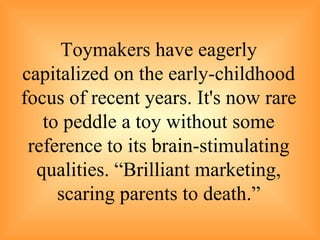 Toymakers have eagerly capitalized on the early-childhood focus of recent years. It's now rare to peddle a toy without some reference to its brain-stimulating qualities. “Brilliant marketing, scaring parents to death.” 