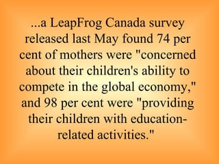 ...a  LeapFrog Canada survey released last May found 74 per cent of mothers were "concerned about their children's ability to compete in the global economy," and 98 per cent were "providing their children with education-related activities."   