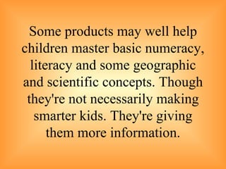 Some products may well help children master basic numeracy, literacy and some geographic and scientific concepts. Though they're not necessarily making smarter kids. They're giving them more information. 