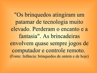 "Os brinquedos atingiram um patamar de tecnologia muito elevado. Perderam o encanto e a fantasia". As brincadeiras envolvem quase sempre jogos de computador e controle remoto.  (Fonte: Infância: brinquedos de ontem e de hoje) 