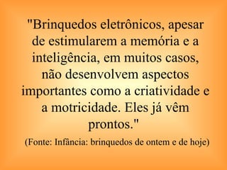 "Brinquedos eletrônicos, apesar de estimularem a memória e a inteligência, em muitos casos, não desenvolvem aspectos importantes como a criatividade e a motricidade. Eles já vêm prontos."    (Fonte: Infância: brinquedos de ontem e de hoje) 