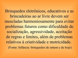 Brinquedos eletrônicos, educativos e as brincadeiras ao ar livre devem ser mescladas harmoniosamente para evitar problemas futuros como dificuldade de socialização, agressividade, aceitação de regras e limites, além de problemas relativos à criatividade e motricidade.    (Fonte: Infância: brinquedos de ontem e de hoje) 