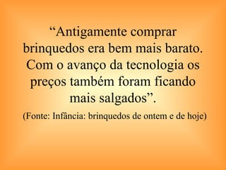 “ Antigamente comprar brinquedos era bem mais barato. Com o avanço da tecnologia os preços também foram ficando mais salgados”.   (Fonte: Infância: brinquedos de ontem e de hoje) 