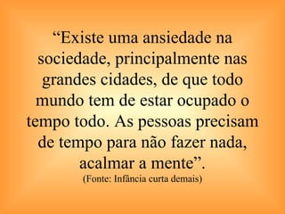 “ Existe uma ansiedade na sociedade, principalmente nas grandes cidades, de que todo mundo tem de estar ocupado o tempo todo. As pessoas precisam de tempo para não fazer nada, acalmar a mente”. (Fonte: Infância curta demais) 