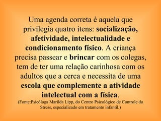 Uma agenda correta é aquela que privilegia quatro itens:  socialização, afetividade, intelectualidade e condicionamento físico . A criança precisa passear e  brincar  com os colegas, tem de ter uma relação carinhosa com os adultos que a cerca e necessita de uma  escola que complemente a atividade intelectual com a física . (Fonte:Psicóloga Marilda Lipp, do Centro Psicológico de Controle do Stress, especializado em tratamento infantil.) 
