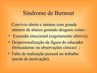 Síndrome de Burnout Convívio direto e intenso com grande número de alunos gerando desgaste como : Exaustão emocional (esgotamento afetivo); Despersonalização da figura do educador (brincadeiras ou observações cínicas)  ; Falta de realização pessoal no trabalho (perda de motivação). 