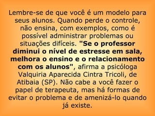 Lembre-se de que você é um modelo para seus alunos. Quando perde o controle, não ensina, com exemplos, como é possível administrar problemas ou situações difíceis.  "Se o professor diminui o nível de estresse em sala, melhora o ensino e o relacionamento com os alunos" , afirma a psicóloga Valquiria Aparecida Cintra Tricoli, de Atibaia (SP). Não cabe a você fazer o papel de terapeuta, mas há formas de evitar o problema e de amenizá-lo quando já existe. 