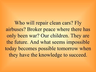 Who will repair clean cars? Fly airbuses? Broker peace where there has only been war? Our children. They are the future. And what seems impossible today becomes possible tomorrow when they have the knowledge to succeed. 