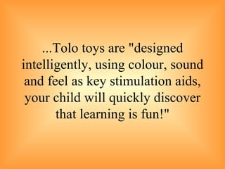... Tolo toys are "designed intelligently, using colour, sound and feel as key stimulation aids, your child will quickly discover that learning is fun !" 