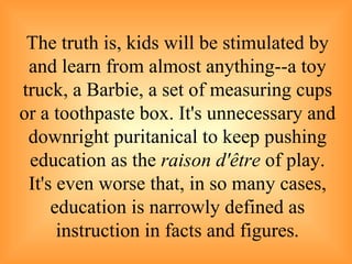 The truth is, kids will be stimulated by and learn from almost anything--a toy truck, a Barbie, a set of measuring cups or a toothpaste box. It's unnecessary and downright puritanical to keep pushing education as the  raison d'être  of play. It's even worse that, in so many cases, education is narrowly defined as instruction in facts and figures . 