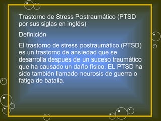 Trastorno de Stress Postraumático (PTSD por sus siglas en inglés) Definición El trastorno de stress postraumático (PTSD) es un trastorno de ansiedad que se desarrolla después de un suceso traumático que ha causado un daño físico. EL PTSD ha sido también llamado neurosis de guerra o fatiga de batalla. 