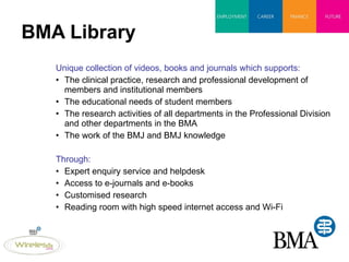BMA Library Unique collection of videos, books and journals which supports: The clinical practice, research and professional development of members and institutional members The educational needs of student members The research activities of all departments in the Professional Division and other departments in the BMA The work of the BMJ and BMJ knowledge Through: Expert enquiry service and helpdesk Access to e-journals and e-books Customised research  Reading room with high speed internet access and Wi-Fi 