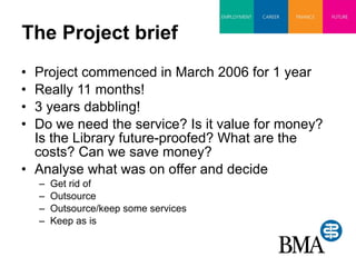 The Project brief Project commenced in March 2006 for 1 year Really 11 months! 3 years dabbling! Do we need the service? Is it value for money? Is the Library future-proofed? What are the costs? Can we save money? Analyse what was on offer and decide Get rid of Outsource Outsource/keep some services Keep as is 
