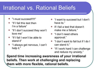 Irrational vs. Rational Beliefs “ I must succeed!!!!!” “ If I fail this test then  I’m a failure” “ If I don’t succeed they won’t love me” “ If I fail I won’t be able to stand it” “ I always get nervous, I can’t help it.” “ I want to succeed but I don’t have to.” If I fail a test that doesn’t make me a failure.” “ I don’t need others approval.” “ I don’t want to fail but if I do I can stand it.”  “ If I work hard I can challenge and reduce my anxiety.” Spend time increasing awareness of your irrational beliefs. Then work at challenging and replacing them with more flexible, rational beliefs.   
