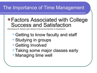 The Importance of Time Management Factors Associated with College Success and Satisfaction  (According to Dr. Richard Light, Director of the Harvard Seminar on Assessment) Getting to know faculty and staff Studying in groups Getting Involved Taking some major classes early Managing time well   