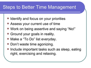 Steps to Better Time Management Identify and focus on your priorities Assess your current use of time Work on being assertive and saying “No!” Ground your goals in reality. Make a “To Do” list everyday. Don’t waste time agonizing.  Include important tasks such as sleep, eating right, exercising and relaxing.  