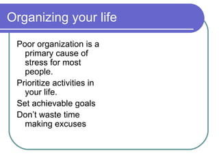 Organizing your life Poor organization is a primary cause of stress for most people.  Prioritize activities in your life.  Set achievable goals Don’t waste time making excuses 